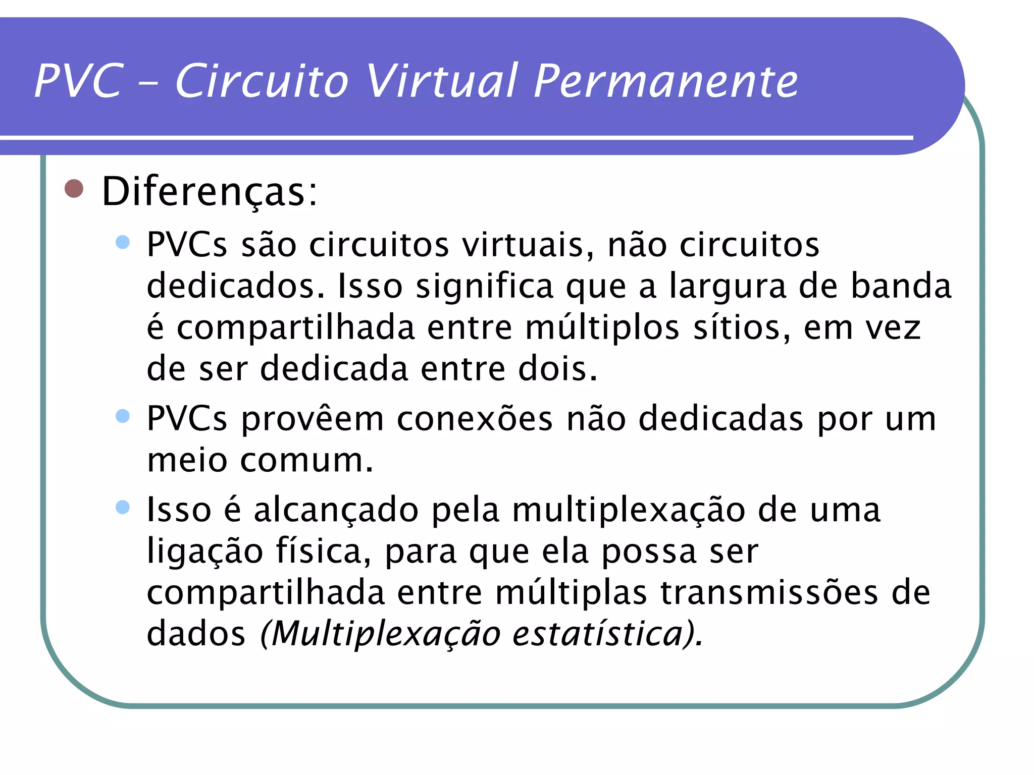 Diferenças: PVCs são circuitos virtuais, não circuitos dedicados. Isso significa que a largura de banda é compartilhada entre múltiplos sítios, em vez de ser dedicada entre dois. PVCs provêem conexões não dedicadas por um meio comum. Isso é alcançado pela multiplexação de uma ligação física, para que ela possa ser compartilhada entre múltiplas transmissões de dados  (Multiplexação estatística). PVC – Circuito Virtual Permanente 