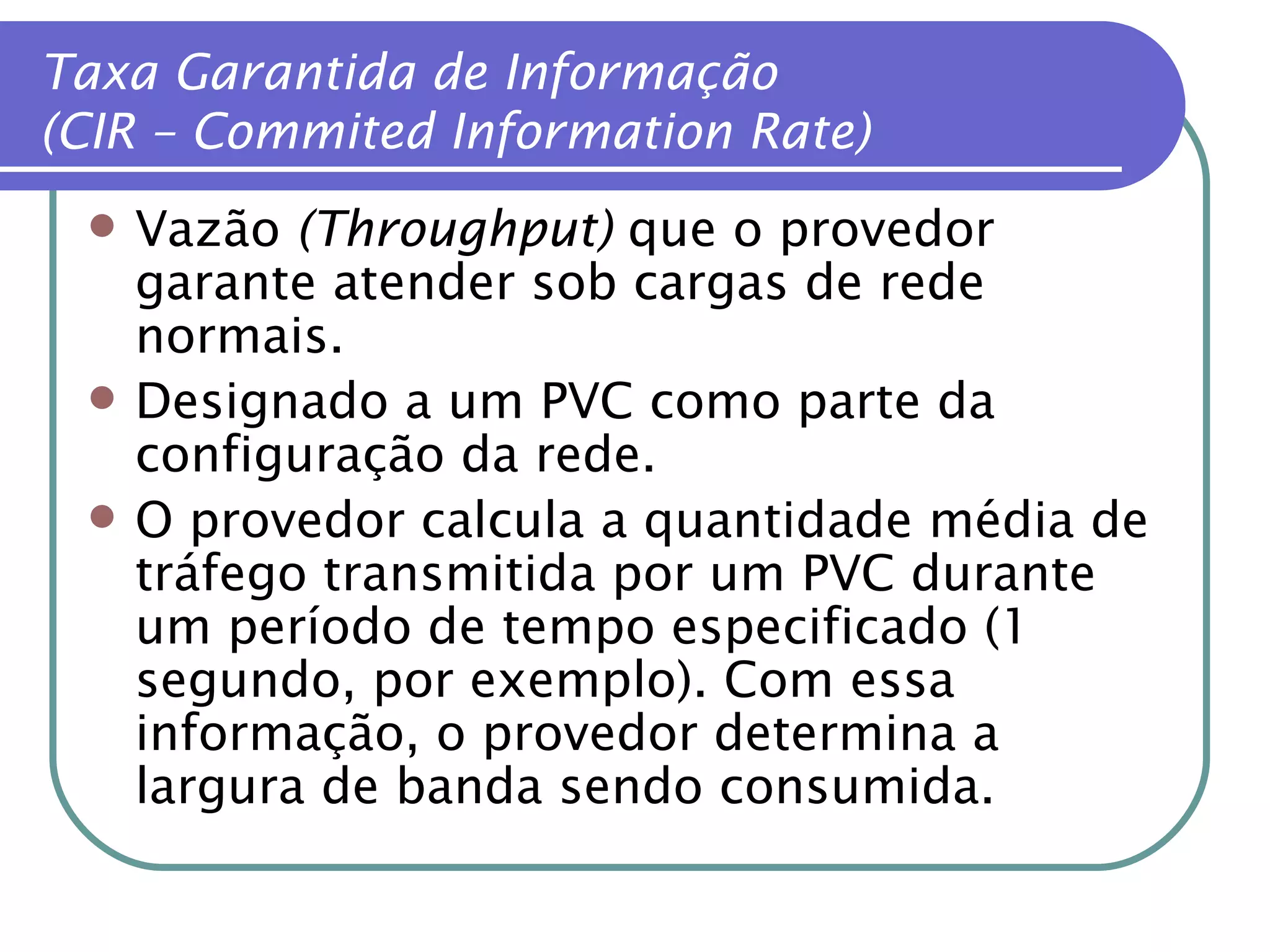Taxa Garantida de Informação (CIR – Commited Information Rate) Vazão  (Throughput)  que o provedor garante atender sob cargas de rede normais. Designado a um PVC como parte da configuração da rede. O provedor calcula a quantidade média de tráfego transmitida por um PVC durante um período de tempo especificado (1 segundo, por exemplo). Com essa informação, o provedor determina a largura de banda sendo consumida. 