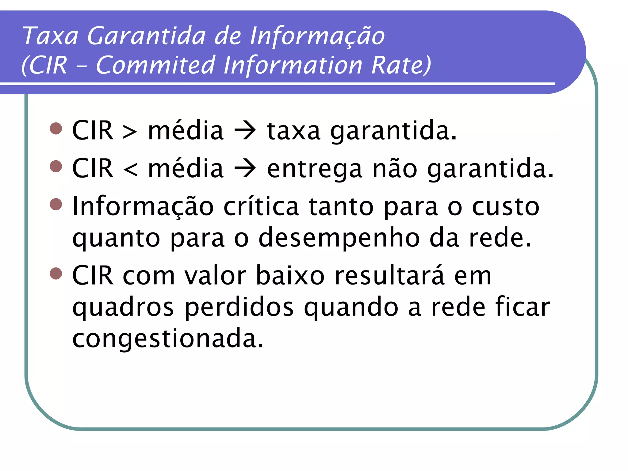 CIR > média    taxa garantida. CIR < média    entrega não garantida. Informação crítica tanto para o custo quanto para o desempenho da rede. CIR com valor baixo resultará em quadros perdidos quando a rede ficar congestionada. Taxa Garantida de Informação (CIR – Commited Information Rate) 