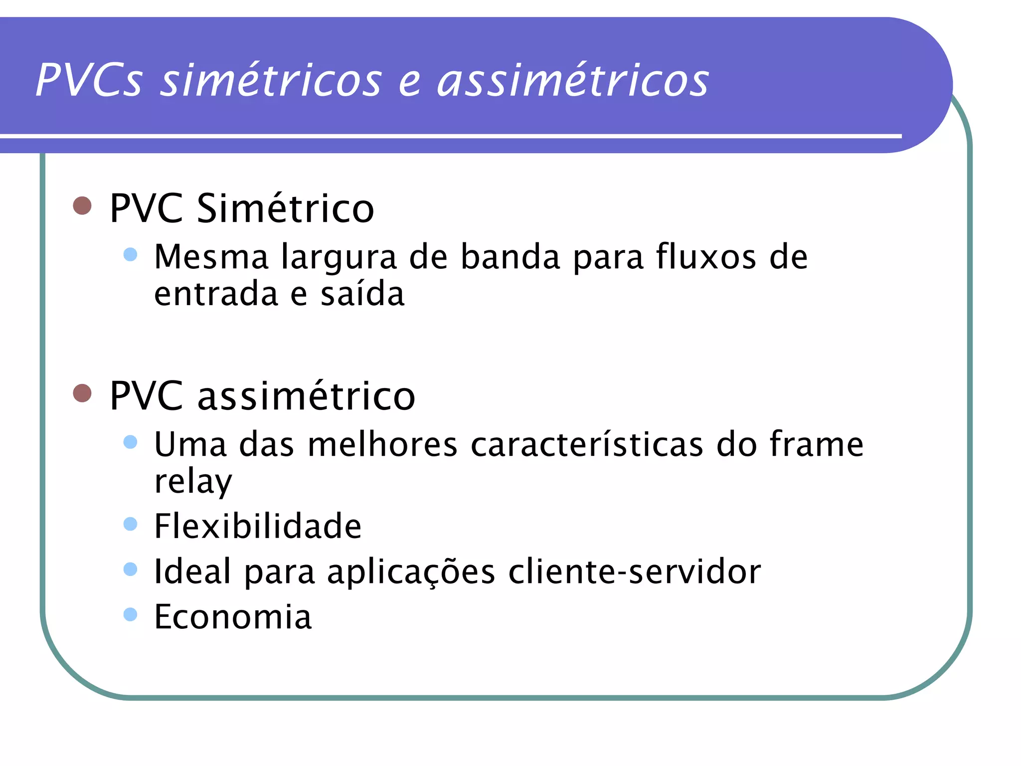 PVC Simétrico Mesma largura de banda para fluxos de entrada e saída PVC assimétrico Uma das melhores características do frame relay Flexibilidade Ideal para aplicações cliente-servidor Economia PVCs simétricos e assimétricos 