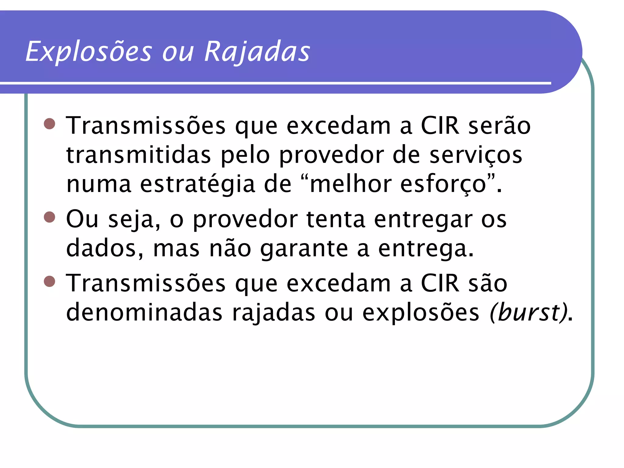 Explosões ou Rajadas Transmissões que excedam a CIR serão transmitidas pelo provedor de serviços numa estratégia de “melhor esforço”. Ou seja, o provedor tenta entregar os dados, mas não garante a entrega. Transmissões que excedam a CIR são denominadas rajadas ou explosões  (burst) . 