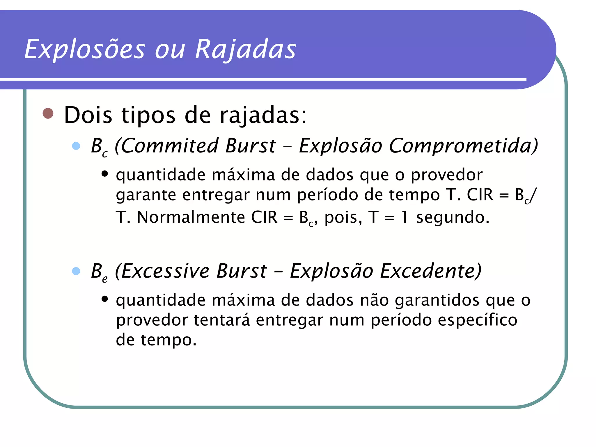 Dois tipos de rajadas: B c  (Commited Burst – Explosão Comprometida) quantidade máxima de dados que o provedor garante entregar num período de tempo T. CIR = B c /T. Normalmente CIR = B c , pois, T = 1 segundo. B e  (Excessive Burst   – Explosão Excedente) quantidade máxima de dados não garantidos que o provedor tentará entregar num período específico de tempo.  Explosões ou Rajadas 