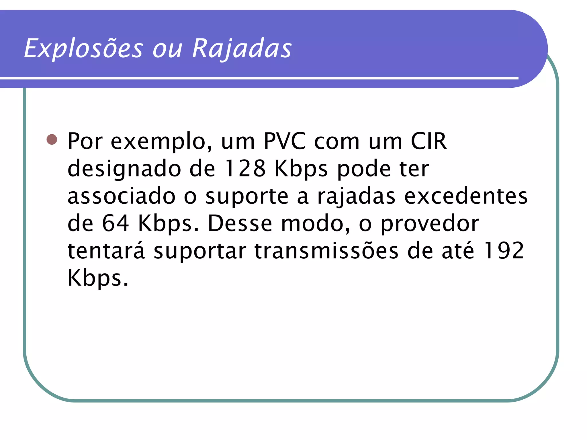 Por exemplo, um PVC com um CIR designado de 128 Kbps pode ter associado o suporte a rajadas excedentes de 64 Kbps. Desse modo, o provedor tentará suportar transmissões de até 192 Kbps. Explosões ou Rajadas 