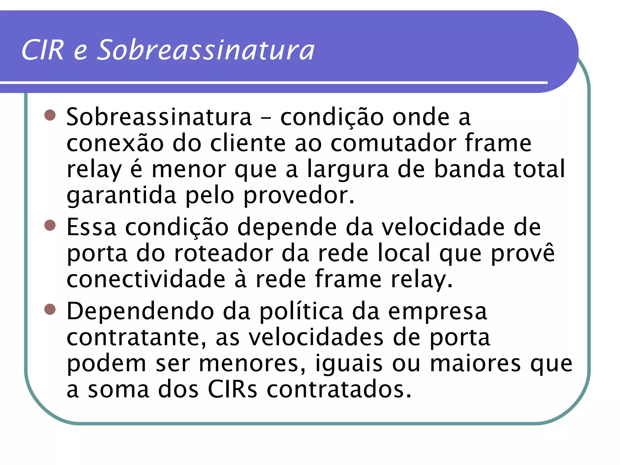 CIR e Sobreassinatura Sobreassinatura – condição onde a conexão do cliente ao comutador frame relay é menor que a largura de banda total garantida pelo provedor. Essa condição depende da velocidade de porta do roteador da rede local que provê conectividade à rede frame relay. Dependendo da política da empresa contratante, as velocidades de porta podem ser menores, iguais ou maiores que a soma dos CIRs contratados. 