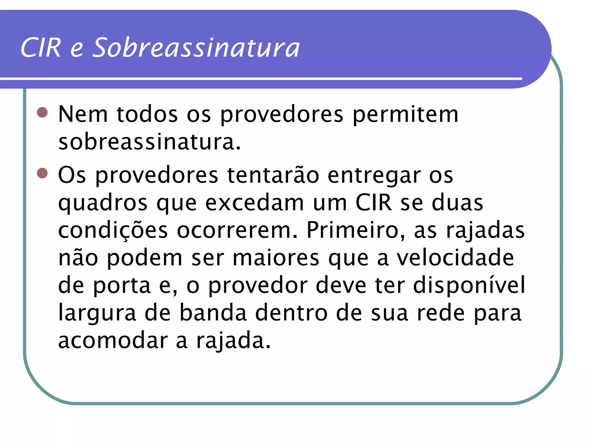 Nem todos os provedores permitem sobreassinatura. Os provedores tentarão entregar os quadros que excedam um CIR se duas condições ocorrerem. Primeiro, as rajadas não podem ser maiores que a velocidade de porta e, o provedor deve ter disponível largura de banda dentro de sua rede para acomodar a rajada. CIR e Sobreassinatura 