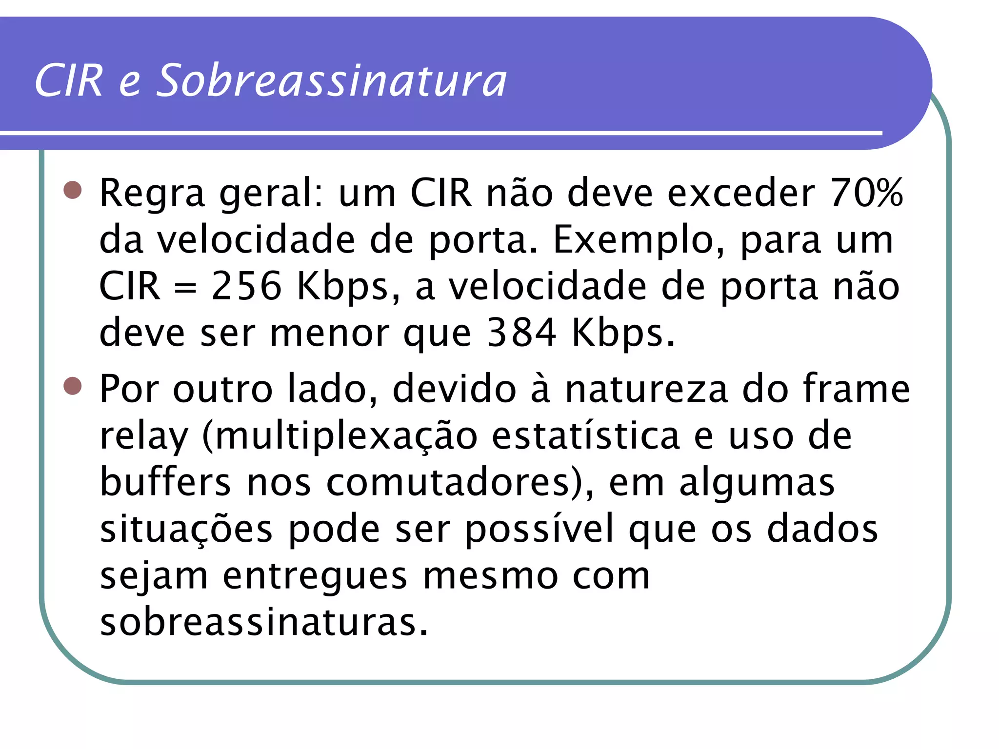CIR e Sobreassinatura Regra geral: um CIR não deve exceder 70% da velocidade de porta. Exemplo, para um CIR = 256 Kbps, a velocidade de porta não deve ser menor que 384 Kbps. Por outro lado, devido à natureza do frame relay (multiplexação estatística e uso de buffers nos comutadores), em algumas situações pode ser possível que os dados sejam entregues mesmo com sobreassinaturas. 