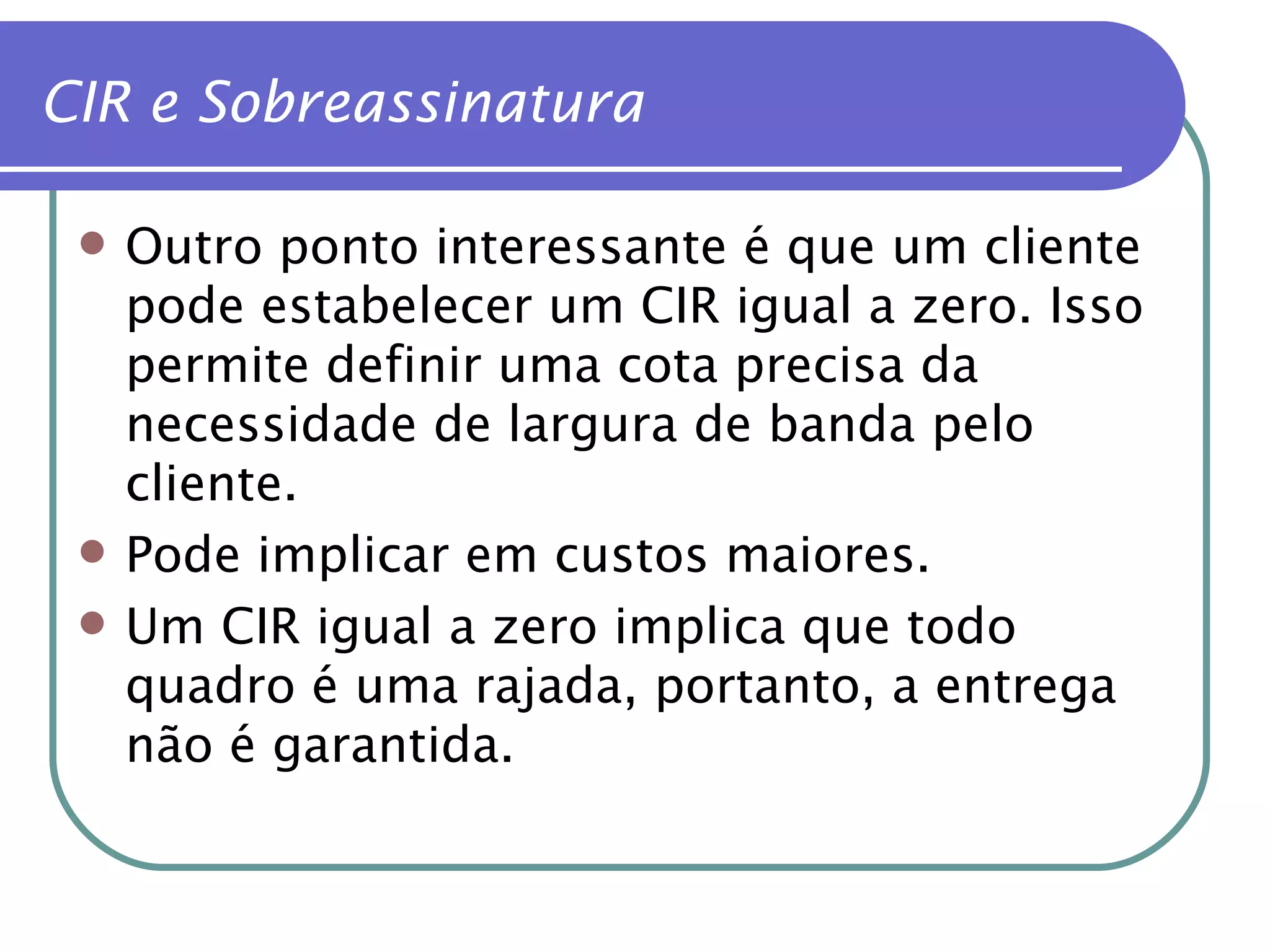 Outro ponto interessante é que um cliente pode estabelecer um CIR igual a zero. Isso permite definir uma cota precisa da necessidade de largura de banda pelo cliente. Pode implicar em custos maiores. Um CIR igual a zero implica que todo quadro é uma rajada, portanto, a entrega não é garantida. CIR e Sobreassinatura 