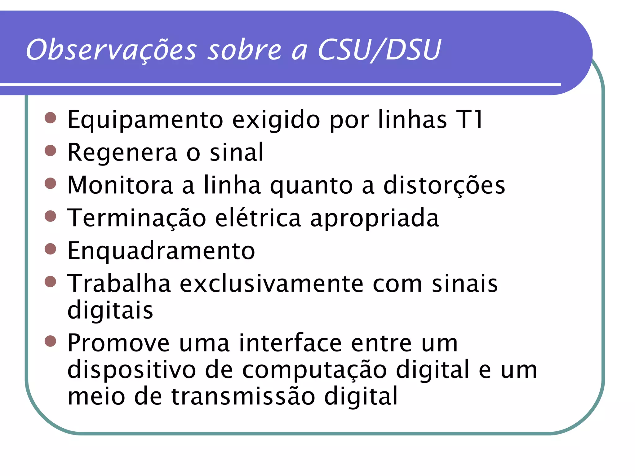 Observações sobre a CSU/DSU Equipamento exigido por linhas T1 Regenera o sinal Monitora a linha quanto a distorções Terminação elétrica apropriada Enquadramento Trabalha exclusivamente com sinais digitais Promove uma interface entre um dispositivo de computação digital e um meio de transmissão digital 