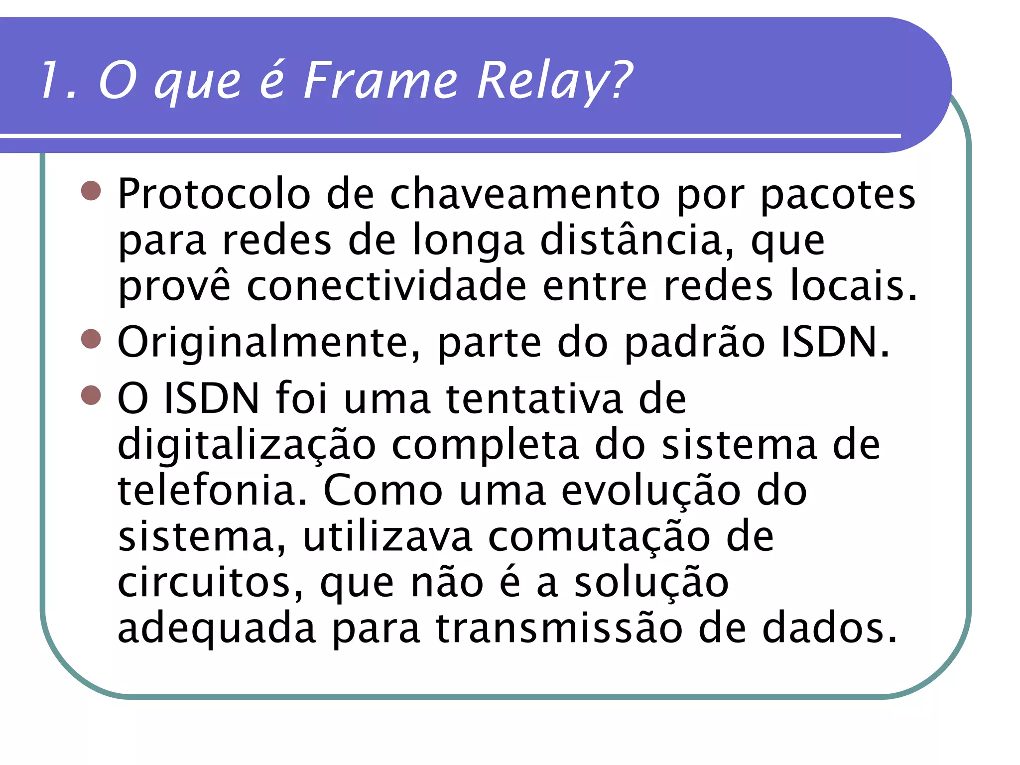 1. O que é Frame Relay? Protocolo de chaveamento por pacotes para redes de longa distância, que provê conectividade entre redes locais. Originalmente, parte do padrão ISDN. O ISDN foi uma tentativa de digitalização completa do sistema de telefonia. Como uma evolução do sistema, utilizava comutação de circuitos, que não é a solução adequada para transmissão de dados. 