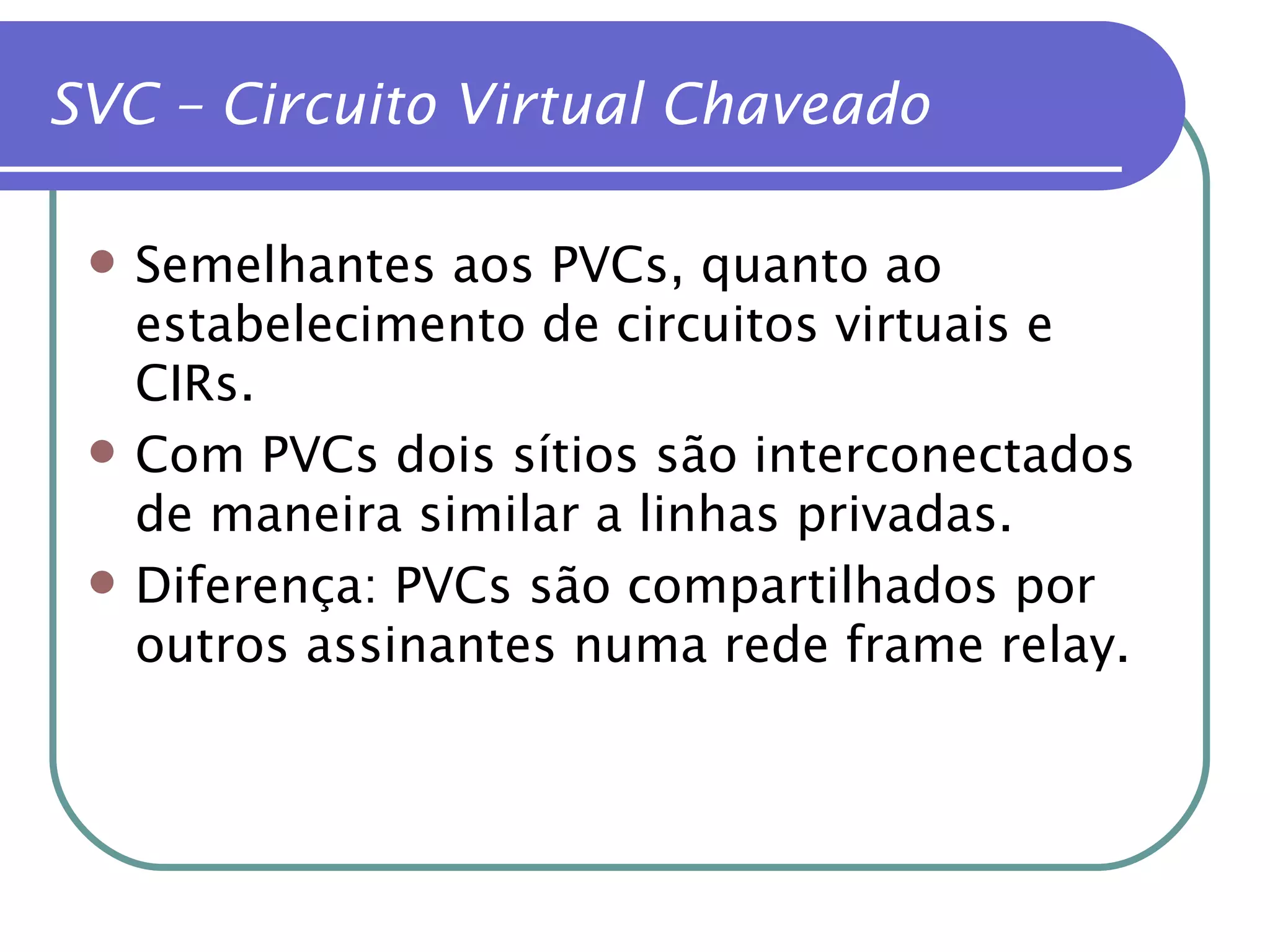 SVC – Circuito Virtual Chaveado Semelhantes aos PVCs, quanto ao estabelecimento de circuitos virtuais e CIRs. Com PVCs dois sítios são interconectados de maneira similar a linhas privadas. Diferença: PVCs são compartilhados por outros assinantes numa rede frame relay. 