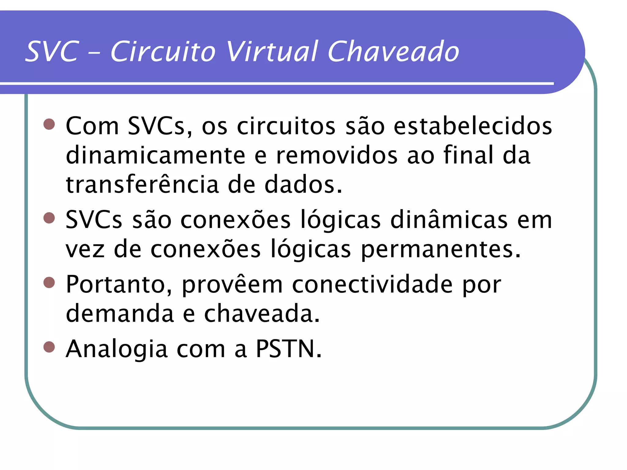 Com SVCs, os circuitos são estabelecidos dinamicamente e removidos ao final da transferência de dados. SVCs são conexões lógicas dinâmicas em vez de conexões lógicas permanentes. Portanto, provêem conectividade por demanda e chaveada. Analogia com a PSTN. SVC – Circuito Virtual Chaveado 