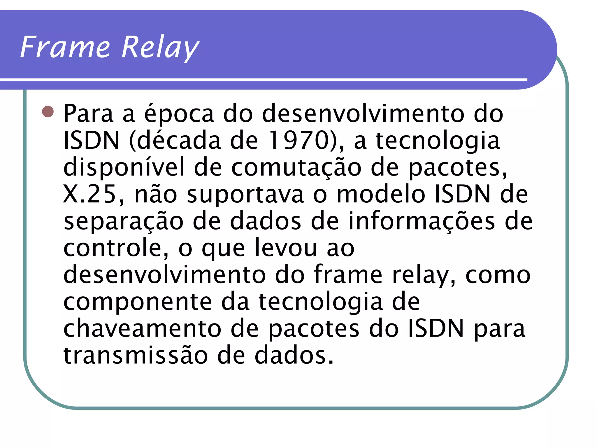 Para a época do desenvolvimento do  ISDN (década de 1970), a tecnologia disponível de comutação de pacotes, X.25, não suportava o modelo ISDN de separação de dados de informações de controle, o que levou ao desenvolvimento do frame relay, como componente da tecnologia de chaveamento de pacotes do ISDN para transmissão de dados. Frame Relay 