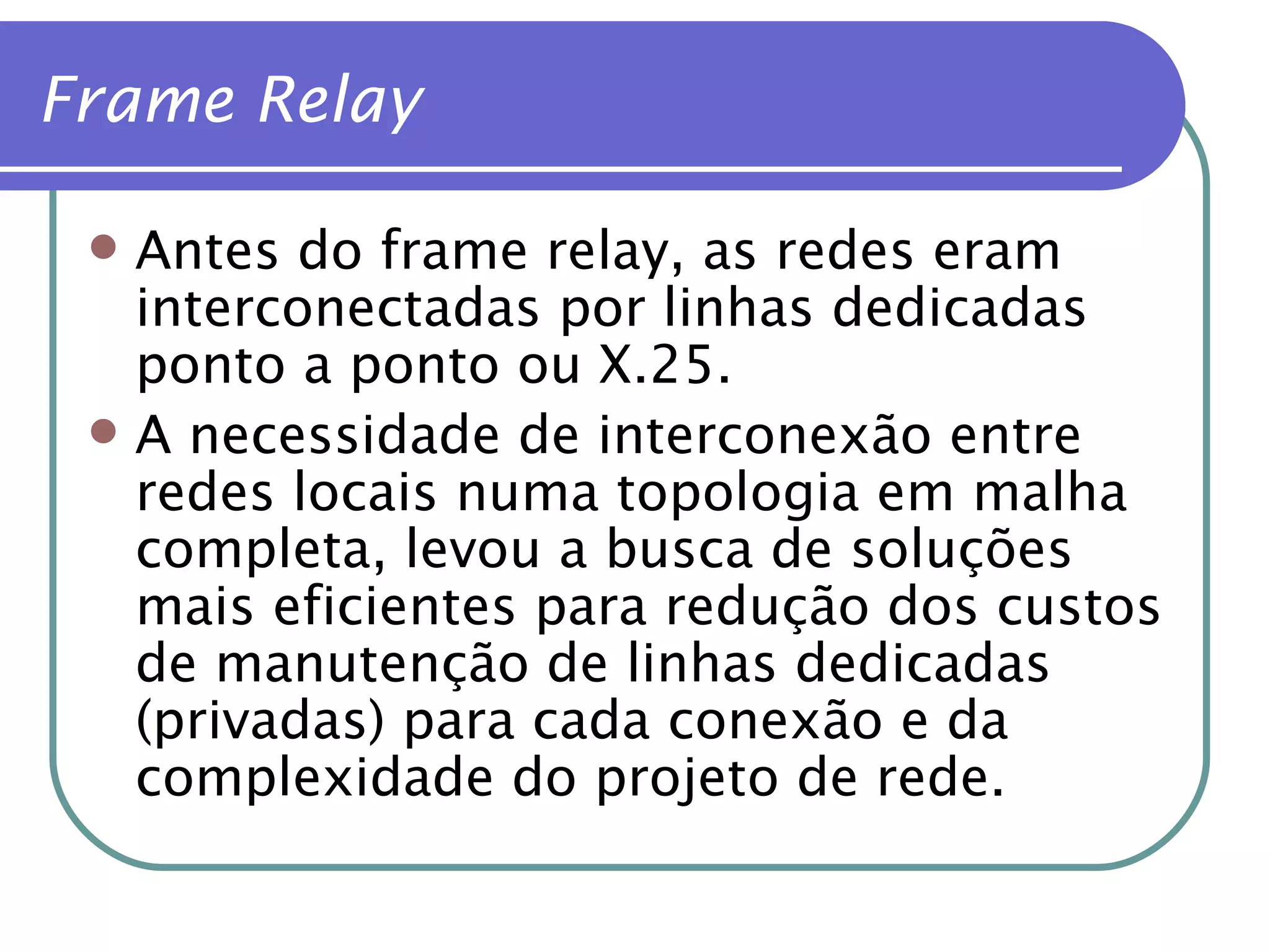 Antes do frame relay, as redes eram interconectadas por linhas dedicadas ponto a ponto ou X.25. A necessidade de interconexão entre redes locais numa topologia em malha completa, levou a busca de soluções mais eficientes para redução dos custos de manutenção de linhas dedicadas (privadas) para cada conexão e da complexidade do projeto de rede. Frame Relay 