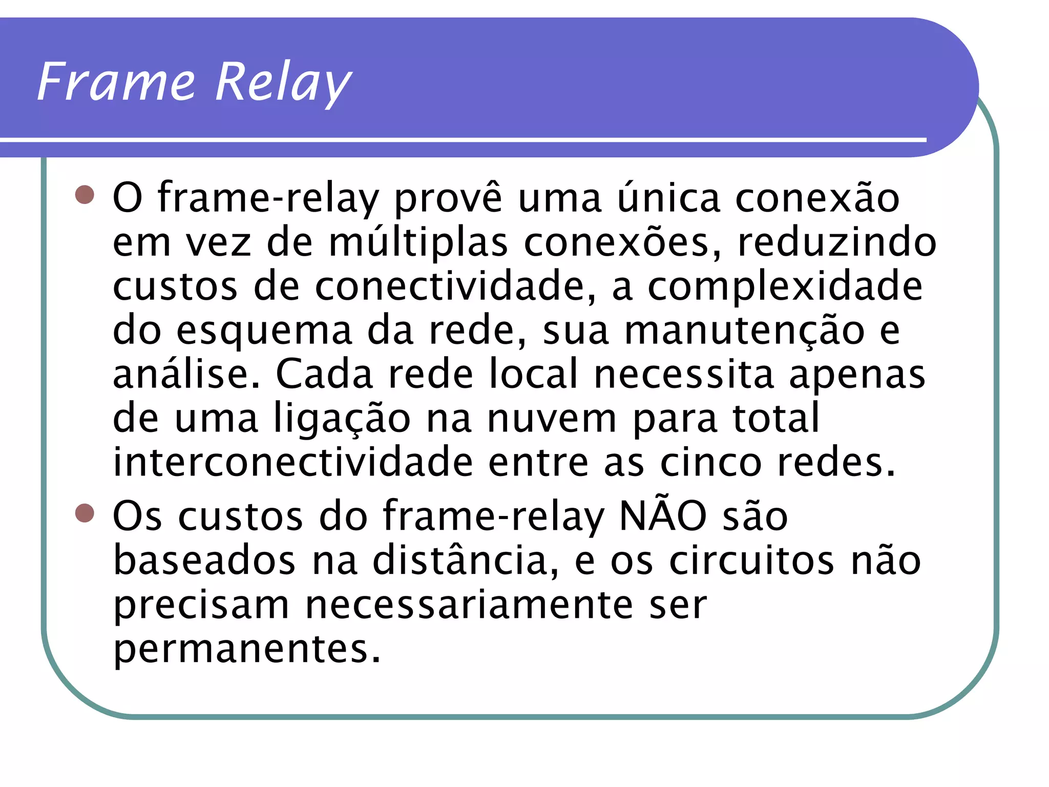 O frame-relay provê uma única conexão em vez de múltiplas conexões, reduzindo custos de conectividade, a complexidade do esquema da rede, sua manutenção e análise. Cada rede local necessita apenas de uma ligação na nuvem para total interconectividade entre as cinco redes. Os custos do frame-relay NÃO são baseados na distância, e os circuitos não precisam necessariamente ser permanentes. Frame Relay 