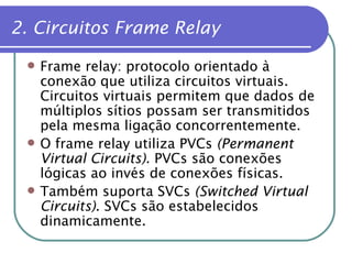 2. Circuitos Frame Relay Frame relay: protocolo orientado à conexão que utiliza circuitos virtuais. Circuitos virtuais permitem que dados de múltiplos sítios possam ser transmitidos pela mesma ligação concorrentemente. O frame relay utiliza PVCs  (Permanent Virtual Circuits) . PVCs são conexões lógicas ao invés de conexões físicas. Também suporta SVCs  (Switched Virtual Circuits) . SVCs são estabelecidos dinamicamente. 