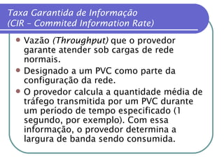Taxa Garantida de Informação (CIR – Commited Information Rate) Vazão  (Throughput)  que o provedor garante atender sob cargas de rede normais. Designado a um PVC como parte da configuração da rede. O provedor calcula a quantidade média de tráfego transmitida por um PVC durante um período de tempo especificado (1 segundo, por exemplo). Com essa informação, o provedor determina a largura de banda sendo consumida. 