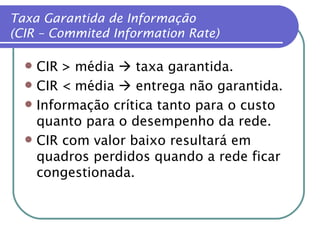 CIR > média    taxa garantida. CIR < média    entrega não garantida. Informação crítica tanto para o custo quanto para o desempenho da rede. CIR com valor baixo resultará em quadros perdidos quando a rede ficar congestionada. Taxa Garantida de Informação (CIR – Commited Information Rate) 