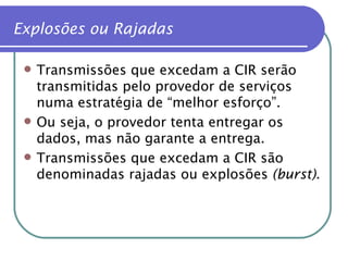 Explosões ou Rajadas Transmissões que excedam a CIR serão transmitidas pelo provedor de serviços numa estratégia de “melhor esforço”. Ou seja, o provedor tenta entregar os dados, mas não garante a entrega. Transmissões que excedam a CIR são denominadas rajadas ou explosões  (burst) . 