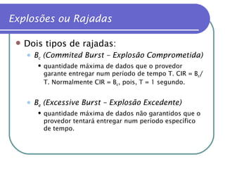 Dois tipos de rajadas: B c  (Commited Burst – Explosão Comprometida) quantidade máxima de dados que o provedor garante entregar num período de tempo T. CIR = B c /T. Normalmente CIR = B c , pois, T = 1 segundo. B e  (Excessive Burst   – Explosão Excedente) quantidade máxima de dados não garantidos que o provedor tentará entregar num período específico de tempo.  Explosões ou Rajadas 