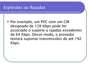 Por exemplo, um PVC com um CIR designado de 128 Kbps pode ter associado o suporte a rajadas excedentes de 64 Kbps. Desse modo, o provedor tentará suportar transmissões de até 192 Kbps. Explosões ou Rajadas 