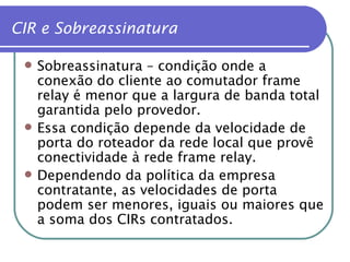 CIR e Sobreassinatura Sobreassinatura – condição onde a conexão do cliente ao comutador frame relay é menor que a largura de banda total garantida pelo provedor. Essa condição depende da velocidade de porta do roteador da rede local que provê conectividade à rede frame relay. Dependendo da política da empresa contratante, as velocidades de porta podem ser menores, iguais ou maiores que a soma dos CIRs contratados. 