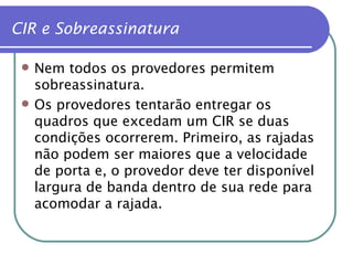 Nem todos os provedores permitem sobreassinatura. Os provedores tentarão entregar os quadros que excedam um CIR se duas condições ocorrerem. Primeiro, as rajadas não podem ser maiores que a velocidade de porta e, o provedor deve ter disponível largura de banda dentro de sua rede para acomodar a rajada. CIR e Sobreassinatura 
