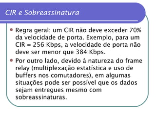 CIR e Sobreassinatura Regra geral: um CIR não deve exceder 70% da velocidade de porta. Exemplo, para um CIR = 256 Kbps, a velocidade de porta não deve ser menor que 384 Kbps. Por outro lado, devido à natureza do frame relay (multiplexação estatística e uso de buffers nos comutadores), em algumas situações pode ser possível que os dados sejam entregues mesmo com sobreassinaturas. 