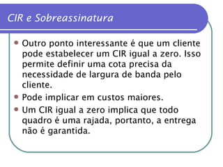 Outro ponto interessante é que um cliente pode estabelecer um CIR igual a zero. Isso permite definir uma cota precisa da necessidade de largura de banda pelo cliente. Pode implicar em custos maiores. Um CIR igual a zero implica que todo quadro é uma rajada, portanto, a entrega não é garantida. CIR e Sobreassinatura 