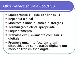 Observações sobre a CSU/DSU Equipamento exigido por linhas T1 Regenera o sinal Monitora a linha quanto a distorções Terminação elétrica apropriada Enquadramento Trabalha exclusivamente com sinais digitais Promove uma interface entre um dispositivo de computação digital e um meio de transmissão digital 