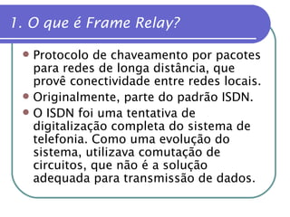 1. O que é Frame Relay? Protocolo de chaveamento por pacotes para redes de longa distância, que provê conectividade entre redes locais. Originalmente, parte do padrão ISDN. O ISDN foi uma tentativa de digitalização completa do sistema de telefonia. Como uma evolução do sistema, utilizava comutação de circuitos, que não é a solução adequada para transmissão de dados. 