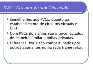 SVC – Circuito Virtual Chaveado Semelhantes aos PVCs, quanto ao estabelecimento de circuitos virtuais e CIRs. Com PVCs dois sítios são interconectados de maneira similar a linhas privadas. Diferença: PVCs são compartilhados por outros assinantes numa rede frame relay. 