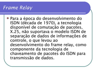 Para a época do desenvolvimento do  ISDN (década de 1970), a tecnologia disponível de comutação de pacotes, X.25, não suportava o modelo ISDN de separação de dados de informações de controle, o que levou ao desenvolvimento do frame relay, como componente da tecnologia de chaveamento de pacotes do ISDN para transmissão de dados. Frame Relay 