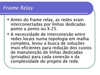 Antes do frame relay, as redes eram interconectadas por linhas dedicadas ponto a ponto ou X.25. A necessidade de interconexão entre redes locais numa topologia em malha completa, levou a busca de soluções mais eficientes para redução dos custos de manutenção de linhas dedicadas (privadas) para cada conexão e da complexidade do projeto de rede. Frame Relay 