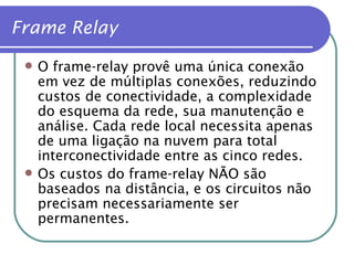O frame-relay provê uma única conexão em vez de múltiplas conexões, reduzindo custos de conectividade, a complexidade do esquema da rede, sua manutenção e análise. Cada rede local necessita apenas de uma ligação na nuvem para total interconectividade entre as cinco redes. Os custos do frame-relay NÃO são baseados na distância, e os circuitos não precisam necessariamente ser permanentes. Frame Relay 