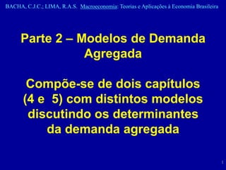 BACHA, C.J.C.; LIMA, R.A.S. Macroeconomia: Teorias e Aplicações à Economia Brasileira




      Parte 2 – Modelos de Demanda
                 Agregada

        Compõe-se de dois capítulos
       (4 e 5) com distintos modelos
        discutindo os determinantes
           da demanda agregada

                                                                                        1
 