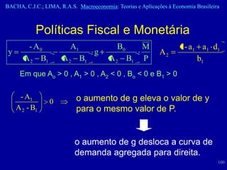 BACHA, C.J.C.; LIMA, R.A.S. Macroeconomia: Teorias e Aplicações à Economia Brasileira



            Políticas Fiscal e Monetária
        - A0             A1                 B0        M              1 - a1 a1 d1
 y                                 g                         A2
       A 2 B1         A 2 B1             A 2 B1       P                    b1
      Em que Ao > 0 , A1 > 0 , A2 < 0 , Bo < 0 e B1 > 0


      - A1                  o aumento de g eleva o valor de y
                 0
     A 2 - B1               para o mesmo valor de P.


                           o aumento de g desloca a curva de
                           demanda agregada para direita.
                                                                                    100
 