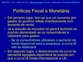 BACHA, C.J.C.; LIMA, R.A.S. Macroeconomia: Teorias e Aplicações à Economia Brasileira



            Políticas Fiscal e Monetária
  • Em primeiro lugar, tem-se que um aumento dos
    gastos do governo reflete imediatamente num
    aumento de renda.
  • Já a redução de impostos só gerará aumento do
    produto demandado se os consumidores a
    utilizarem para gastos.
     – Se os consumidores utilizarem o aumento da
       renda disponível para a poupança, a curva IS
       não se deslocará.
  • Em segundo lugar, o deslocamento da curva de
    demanda agregada dependerá da posição em
    que a curva IS esteja interceptando a LM.                                       102
 
