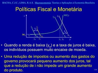 BACHA, C.J.C.; LIMA, R.A.S. Macroeconomia: Teorias e Aplicações à Economia Brasileira


            Políticas Fiscal e Monetária
                   r                                      I3       M(P0)
                                                     I2



                            I0        I1
                                  g
                                                                     g
                   r1   L             S0        S1                   S2 S3
                                 y0        y1                  y2 y3      y


• Quando a renda é baixa (yo) e a taxa de juros é baixa,
  os indivíduos possuem muito encaixe de moeda.
• Uma redução de impostos ou aumento dos gastos do
  governo provocará pequeno aumento dos juros, tal
  que a redução de i não impede um grande aumento
  do produto.                                      104
 