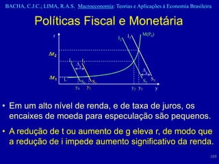 BACHA, C.J.C.; LIMA, R.A.S. Macroeconomia: Teorias e Aplicações à Economia Brasileira


            Políticas Fiscal e Monetária
                   r                                      I3       M(P0)
                                                     I2


                   r2
                            I0        I1
                                  g
                                                                     g
                   r1   L             S0        S1                   S2 S3
                                 y0        y1                  y2 y3      y


• Em um alto nível de renda, e de taxa de juros, os
  encaixes de moeda para especulação são pequenos.
• A redução de t ou aumento de g eleva r, de modo que
  a redução de i impede aumento significativo da renda.
                                                                                    105
 