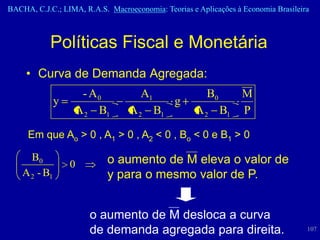 BACHA, C.J.C.; LIMA, R.A.S. Macroeconomia: Teorias e Aplicações à Economia Brasileira



            Políticas Fiscal e Monetária
     • Curva de Demanda Agregada:
                    - A0             A1                 B0        M
               y                               g
                   A 2 B1         A 2 B1            A 2 B1        P

     Em que Ao > 0 , A1 > 0 , A2 < 0 , Bo < 0 e B1 > 0

      B0                    o aumento de M eleva o valor de
                   0
    A 2 - B1                y para o mesmo valor de P.


                       o aumento de M desloca a curva
                       de demanda agregada para direita.                            107
 