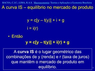 BACHA, C.J.C.; LIMA, R.A.S. Macroeconomia: Teorias e Aplicações à Economia Brasileira

A curva IS – equilíbrio no mercado de produto

                       y = c[y – t(y)] + i + g
                       i = i(r)
     • Então
                      y = c[y – t(y)] + i(r) + g

      A curva IS é o lugar geométrico das
   combinações de y (renda) e r (taxa de juros)
     que mantêm o mercado de produto em
                   equilíbrio.                                                          11
 