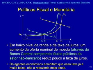 BACHA, C.J.C.; LIMA, R.A.S. Macroeconomia: Teorias e Aplicações à Economia Brasileira


               Políticas Fiscal e Monetária
                                                            M0 M1
                 r
                                    I1


                                                                    S1
                       I0

                 r1   L0
                      L1                          S0
                                     y0 y 1            y2    y3     y
    • Em baixo nível de renda e de taxa de juros; um
      aumento da oferta nominal de moeda (através do
      Banco Central comprando títulos públicos do
      setor não-bancário) reduz pouco a taxa de juros.
    • Os agentes econômicos acreditam que essa taxa já é
                                                                                    112
      muito baixa, não a reduzindo mais ainda.
 