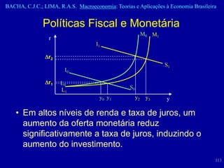 BACHA, C.J.C.; LIMA, R.A.S. Macroeconomia: Teorias e Aplicações à Economia Brasileira


               Políticas Fiscal e Monetária
                                                            M0 M1
                 r
                                    I1

                 r2
                                                                    S1
                       I0

                 r1   L0
                      L1                          S0
                                     y0 y 1            y2    y3     y

    • Em altos níveis de renda e taxa de juros, um
      aumento da oferta monetária reduz
      significativamente a taxa de juros, induzindo o
      aumento do investimento.
                                                                                    113
 