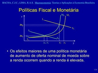BACHA, C.J.C.; LIMA, R.A.S. Macroeconomia: Teorias e Aplicações à Economia Brasileira


               Políticas Fiscal e Monetária
                                                            M0 M1
                 r
                                    I1

                 r2
                                                                    S1
                       I0

                 r1   L0
                      L1                          S0
                                     y0 y 1            y2    y3     y


    • Os efeitos maiores de uma política monetária
      de aumento de oferta nominal de moeda sobre
      a renda ocorrem quando a renda é elevada.

                                                                                    114
 