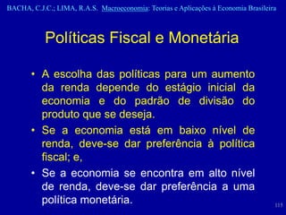 BACHA, C.J.C.; LIMA, R.A.S. Macroeconomia: Teorias e Aplicações à Economia Brasileira



            Políticas Fiscal e Monetária

       • A escolha das políticas para um aumento
         da renda depende do estágio inicial da
         economia e do padrão de divisão do
         produto que se deseja.
       • Se a economia está em baixo nível de
         renda, deve-se dar preferência à política
         fiscal; e,
       • Se a economia se encontra em alto nível
         de renda, deve-se dar preferência a uma
         política monetária.                                                        115
 
