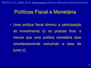 BACHA, C.J.C.; LIMA, R.A.S. Macroeconomia: Teorias e Aplicações à Economia Brasileira



            Políticas Fiscal e Monetária

       • Uma política fiscal diminui a participação
           do investimento (i) no produto final, a
           menos que uma política monetária atue
           simultaneamente reduzindo a taxa de
           juros (r).



                                                                                    116
 