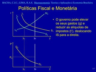 BACHA, C.J.C.; LIMA, R.A.S. Macroeconomia: Teorias e Aplicações à Economia Brasileira

                  Políticas Fiscal e Monetária
       r           I1                   M0
             I0
                                                  • O governo pode elevar
                                                    os seus gastos (g) e
                                                    reduzir as alíquotas de
           L0                                    S1 impostos (t’), deslocando
                                        S0          IS para a direita.
                    y0       yF              y

       P
            D0



      P0

                                   D0
                    y0        yF             y                                      117
 