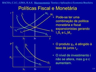 BACHA, C.J.C.; LIMA, R.A.S. Macroeconomia: Teorias e Aplicações à Economia Brasileira

                  Políticas Fiscal e Monetária
       r            I1                      M0
                                                  M1
             I0
                                                      • Pode-se ter uma
                                                        combinação de política
       r0
                                                        monetária e fiscal
            L0                                       S1
                                                        expansionistas gerando
                   L1                                   I1S1 e L1M1.
                                            S0
                        y0        yF             y

       P                     D1                       • O produto yF, é atingido à
            D0
                                                        taxa de juros ro.

                                                      • O nível de investimento i
      P0
                                                        não se altera, mas g e c
                                       D0
                                             D1         aumentam.
                        y0        yF             y                                   119
 