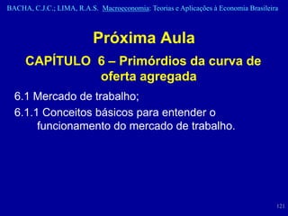 BACHA, C.J.C.; LIMA, R.A.S. Macroeconomia: Teorias e Aplicações à Economia Brasileira



                          Próxima Aula
     CAPÍTULO 6 – Primórdios da curva de
              oferta agregada
  6.1 Mercado de trabalho;
  6.1.1 Conceitos básicos para entender o
       funcionamento do mercado de trabalho.




                                                                                    121
 