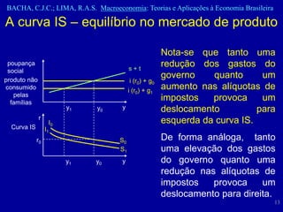BACHA, C.J.C.; LIMA, R.A.S. Macroeconomia: Teorias e Aplicações à Economia Brasileira

A curva IS – equilíbrio no mercado de produto

                                                       Nota-se que tanto uma
 poupança
                                         s+t
                                                       redução dos gastos do
 social
produto não
                                                       governo    quanto      um
                                         i (r0) + g0
consumido                                i (r0) + g1
                                                       aumento nas alíquotas de
   pelas
  famílias
                                                       impostos   provoca     um
                        y1   y0     y                  deslocamento          para
              r
                   I0                                  esquerda da curva IS.
  Curva IS        I1
             r0                     S0                 De forma análoga, tanto
                                    S1                 uma elevação dos gastos
                        y1   y0     y                  do governo quanto uma
                                                       redução nas alíquotas de
                                                       impostos   provoca     um
                                                       deslocamento para direita.
                                                                                        13
 